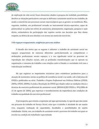33
de explicação da vida social. Esses elementos, aliados à pesquisa da realidade, possibilitam
decifrar as situações particulares com que se defronta o assistente social no seu trabalho, de
modo a conectá-las aos processos sociais macroscópicos que as geram e as modificam. Mas,
requisita, também, um profissional versado no instrumental técnico-operativo, capaz de
potencializar as ações nos níveis de assessoria, planejamento, negociação, pesquisa e ação
direta, estimuladora da participação dos sujeitos sociais nas decisões que lhes dizem
respeito, na defesa de seus direitos e no acesso aos meios de exercê-los.
3 Os espaços ocupacionais: exigências para sua análise
O desafio dos textos que se seguem é salientar o trabalho do assistente social em
espaços ocupacionais de natureza diferentes particularizando as competências e
atribuições profissionais nesses espaços; e o seu significado social no processo de
reprodução das relações sociais, ante as profundas transformações que se operam na
organização e consumo do trabalho e nas relações entre o Estado e a sociedade civil com a
radicalização neoliberal.
Há que registrar as importantes iniciativas para estabelecer parâmetros para a
atuação de assistentes sociais na política de assistência social e na saúde, sob a liderança do
CFESS e publicados na série: Trabalho e Projeto Profissional nas Políticas Públicas (CFESS,
2009a; CFESS, 2009b). E ainda a Resolução do CFESS que dispõe sobre as condições éticas e
técnicas do exercício profissional do assistente social. (RESOLUÇÃO CFESS n. 493/2006 de
21 de agosto de 2006), que expressa o reconhecimento da importância das condições de
trabalho na qualidade do exercício profissional.
O pressuposto, que orienta a exposição até aqui apresentada, é o que de que não existe
um processo de trabalho do Serviço Social, visto que o trabalho é atividade de um sujeito
vivo, enquanto realização de capacidades, faculdades e possibilidades do sujeito
trabalhador. Existe, sim, um trabalho do assistente social e processos de trabalho nos quais se
envolve na condição de trabalhador especializado.
 