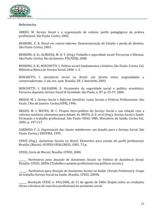 37
Referências
ABREU, M. Serviço Social e a organização da cultura: perfis pedagógicos da prática
profissional. São Paulo: Cortez, 2002.
BEHRING, E. R. Brasil em contra-reforma. Desestruturação do Estado e perda de direitos.
São Paulo: Cortez, 2003.
BEHRING, E. R.; ALMEIDA, M. H. T. (Org.) Trabalho e seguridade social. Percursos e Dilemas.
São Paulo: Cortez; Rio de Janeiro: FSS/UERJ, 2008.
BEHRING, E. R.; BOSCHETTI, I. Política social: fundamentos e história. São Paulo: Cortez, Col.
Biblioteca Básica de Serviço Social, 2006. v. 2.
BOSCHETTI, I. Assistência Social no Brasil: um direito entre originalidade e
conservadorismo. 2. ed. ver. aum. Brasília, DF, I. Boschetti, 2003.
BOSCHETTI, I; SALVADOR, E. Orçamento da seguridade social e política econômica.
Perversa alquimia. Serviço Social & Sociedade, São Paulo, n. 87, p. 25-57, 2006.
BRAVO, M. I. Serviço Social e Reforma Sanitária: Lutas Sociais e Práticas Profissionais. São
Paulo / Rio de Janeiro: Cortez/UFRJ, 1996.
BRAVO, M. I; MATOS, M. C. Projeto ético-político do Serviço Social e sua relação com a
reforma sanitária: elementos para debate. In: MOTA, A. E. et al (Org.). Serviço Social e Saúde.
Formação e trabalho profissional. São Paulo: OPAS, OMS, Ministério da Saúde, Cortez Ed.,
2006. p. 197-217.
CARDOSO, F. G. Organização das classes subalternas: um desafio para o Serviço Social. São
Paulo: Cortez./ EDUFMA, 1995.
CFESS (Org.). Assistentes Sociais no Brasil. Elementos para estudo do perfil profissional.
Brasília /Maceió, UCFESS-UFALCRESS, 2005. 73 p.
CFESS. Carta de Maceió. Brasília: CFESS, 2000.
______. Parâmetros para Atuação de Assistentes Sociais na Política de Assistência Social.
Brasília: CFESS, 2009a (Trabalho e projeto profissional nas políticas sociais.).
______. Parâmetros para Atuação de Assistentes Sociais na Saúde. (Versão Preliminar). Grupo
de trabalho Serviço Social na Saúde. Brasília: CFESS, 2009b.
______. Resolução CFESS, n. 493/2006, de 21 de agosto de 2006. Dispõe sobre as condições
éticas e técnicas do exercício profissional do assistente social.
 