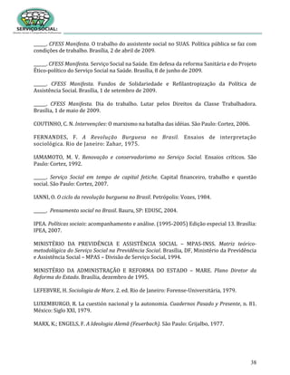 38
______. CFESS Manifesta. O trabalho do assistente social no SUAS. Política pública se faz com
condições de trabalho. Brasília, 2 de abril de 2009.
______. CFESS Manifesta. Serviço Social na Saúde. Em defesa da reforma Sanitária e do Projeto
Ético-político do Serviço Social na Saúde. Brasília, 8 de junho de 2009.
______. CFESS Manifesta. Fundos de Solidariedade e Refilantropização da Política de
Assistência Social. Brasília, 1 de setembro de 2009.
______. CFESS Manifesta. Dia do trabalho. Lutar pelos Direitos da Classe Trabalhadora.
Brasília, 1 de maio de 2009.
COUTINHO, C. N. Intervenções: O marxismo na batalha das idéias. São Paulo: Cortez, 2006.
FERNANDES, F. A Revolução Burguesa no Brasil. Ensaios de interpretação
sociológica. Rio de Janeiro: Zahar, 1975.
IAMAMOTO, M. V. Renovação e conservadorismo no Serviço Social. Ensaios críticos. São
Paulo: Cortez, 1992.
______. Serviço Social em tempo de capital fetiche. Capital financeiro, trabalho e questão
social. São Paulo: Cortez, 2007.
IANNI, O. O ciclo da revolução burguesa no Brasil. Petrópolis: Vozes, 1984.
______. Pensamento social no Brasil. Bauru, SP: EDUSC, 2004.
IPEA. Políticas sociais: acompanhamento e análise. (1995-2005) Edição especial 13. Brasília:
IPEA, 2007.
MINISTÉRIO DA PREVIDÊNCIA E ASSISTÊNCIA SOCIAL – MPAS-INSS. Matriz teórico-
metodológica do Serviço Social na Previdência Social. Brasília, DF, Ministério da Previdência
e Assistência Social – MPAS – Divisão de Serviço Social, 1994.
MINISTÉRIO DA ADMINISTRAÇÃO E REFORMA DO ESTADO – MARE. Plano Diretor da
Reforma do Estado. Brasília, dezembro de 1995.
LEFEBVRE, H. Sociologia de Marx. 2. ed. Rio de Janeiro: Forense-Universitária, 1979.
LUXEMBURGO, R. La cuestión nacional y la autonomia. Cuadernos Pasado y Presente, n. 81.
México: Siglo XXI, 1979.
MARX, K.; ENGELS, F. A Ideologia Alemã (Feuerbach). São Paulo: Grijalbo, 1977.
 