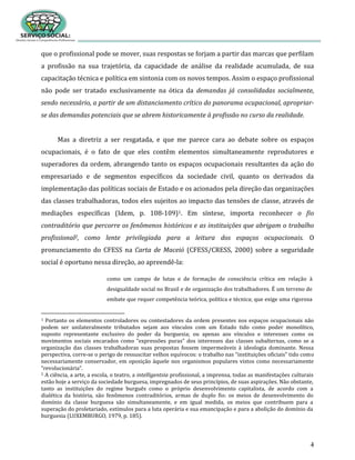 4
que o profissional pode se mover, suas respostas se forjam a partir das marcas que perfilam
a profissão na sua trajetória, da capacidade de análise da realidade acumulada, de sua
capacitação técnica e política em sintonia com os novos tempos. Assim o espaço profissional
não pode ser tratado exclusivamente na ótica da demandas já consolidadas socialmente,
sendo necessário, a partir de um distanciamento crítico do panorama ocupacional, apropriar-
se das demandas potenciais que se abrem historicamente à profissão no curso da realidade.
Mas a diretriz a ser resgatada, e que me parece cara ao debate sobre os espaços
ocupacionais, é o fato de que eles contêm elementos simultaneamente reprodutores e
superadores da ordem, abrangendo tanto os espaços ocupacionais resultantes da ação do
empresariado e de segmentos específicos da sociedade civil, quanto os derivados da
implementação das políticas sociais de Estado e os acionados pela direção das organizações
das classes trabalhadoras, todos eles sujeitos ao impacto das tensões de classe, através de
mediações específicas (Idem, p. 108-109)1. Em síntese, importa reconhecer o fio
contraditório que percorre os fenômenos históricos e as instituições que abrigam o trabalho
profissional2, como lente privilegiada para a leitura dos espaços ocupacionais. O
pronunciamento do CFESS na Carta de Maceió (CFESS/CRESS, 2000) sobre a seguridade
social é oportuno nessa direção, ao apreendê-la:
como um campo de lutas e de formação de consciência crítica em relação à
desigualdade social no Brasil e de organização dos trabalhadores. É um terreno de
embate que requer competência teórica, política e técnica; que exige uma rigorosa
1 Portanto os elementos controladores ou contestadores da ordem presentes nos espaços ocupacionais não
podem ser unilateralmente tributados sejam aos vínculos com um Estado tido como poder monolítico,
suposto representante exclusivo do poder da burguesia; ou apenas aos vínculos e interesses como os
movimentos sociais encarados como “expressões puras” dos interesses das classes subalternas, como se a
organização das classes trabalhadoras suas propostas fossem impermeáveis à ideologia dominante. Nessa
perspectiva, corre-se o perigo de ressuscitar velhos equívocos: o trabalho nas “instituições oficiais” tido como
necessariamente conservador, em oposição àquele nos organismos populares vistos como necessariamente
“revolucionária”.
2 A ciência, a arte, a escola, o teatro, a intelligentsia profissional, a imprensa, todas as manifestações culturais
estão hoje a serviço da sociedade burguesa, impregnados de seus princípios, de suas aspirações. Não obstante,
tanto as instituições do regime burguês como o próprio desenvolvimento capitalista, de acordo com a
dialética da história, são fenômenos contraditórios, armas de duplo fio: os meios de desenvolvimento do
domínio da classe burguesa são simultaneamente, e em igual medida, os meios que contribuem para a
superação do proletariado, estímulos para a luta operária e sua emancipação e para a abolição do domínio da
burguesia (LUXEMBURGO, 1979, p. 185).
 