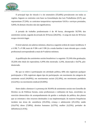 6
O principal tipo de vínculo é o de estatutário (55,68%) prevalecente em todas as
regiões. Seguem os contratos com base na Consolidação das Leis Trabalhistas (CLT), que
representam 27,24%; os contratos temporários representam 9,41% e serviços prestados,
5,84%. Os demais vínculos não são significativos.
A jornada de trabalho predominante é de 40 horas, abrangendo 50,70% dos
assistentes sociais, seguida da jornada de 30 horas (28,65%). A carga de mais de 40 horas
ocupa o terceiro lugar.
O nível salarial, em salários mínimos, observa a seguinte ordem de maior incidência: 4
a 6 SM; 7 a 9 SM, mais de 9 SM e até 3 SM. Já a renda familiar é mais elevada que a renda
profissional correspondendo a mais de 9 salários mínimos.
A qualificação dos assistentes sociais brasileiros é a seguinte: 55,34% têm graduação;
35,26% têm título de especialista; 6,49% têm mestrado; 1,24%, doutorado e 0,67%, pós-
doutorado.
No que se refere à participação em atividade política, 68% não registram qualquer
participação e 32% registram algum tipo de participação: em movimento da categoria de
assistente social (44,89%); em movimentos sociais (32,18%), em movimento partidário
(12,62%) e no movimento sindical (10,40%).
Outro dado a destacar é a presença de 30,44% de assistentes sociais nos Conselho de
Direitos ou de Políticas Sociais, como profissionais e militantes de base, envolvidos no
exercício democrático do acompanhamento de gestão e avaliação da política, dos planos
que as orientam e dos recursos destinados à sua implementação. As maiores frequências
incidem nas áreas de: assistência (35,45%), criança e adolescente (25,12%), saúde
(16,67%) idoso (7,08%), direitos humanos (6,57%), mulher (4,23%), portador de
deficiência (1,41%).
 