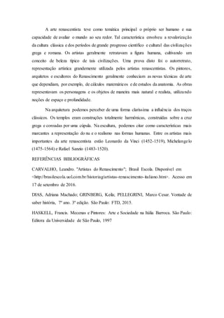 A arte renascentista teve como temática principal o próprio ser humano e sua
capacidade de avaliar o mundo ao seu redor. Tal característica envolveu a revalorização
da cultura clássica e dos períodos de grande progresso científico e cultural das civilizações
grega e romana. Os artistas geralmente retratavam a figura humana, cultivando um
conceito de beleza típico de tais civilizações. Uma prova disto foi o autorretrato,
representação artística grandemente utilizada pelos artistas renascentistas. Os pintores,
arquitetos e escultores do Renascimento geralmente conheciam as novas técnicas de arte
que dependiam, por exemplo, de cálculos matemáticos e de estudos da anatomia. As obras
representavam os personagens e os objetos de maneira mais natural e realista, utilizando
noções de espaço e profundidade.
Na arquitetura podemos perceber de uma forma claríssima a influência dos traços
clássicos. Os templos eram construções totalmente harmônicas, construídas sobre a cruz
grega e coroadas por uma cúpula. Na escultura, podemos citar como características mais
marcantes a representação do nu e o realismo nas formas humanas. Entre os artistas mais
importantes da arte renascentista estão Leonardo da Vinci (1452-1519), Michelangelo
(1475-1564) e Rafael Sanzio (1483-1520).
REFERÊNCIAS BIBLIOGRÁFICAS
CARVALHO, Leandro. "Artistas do Renascimento"; Brasil Escola. Disponível em
<http://brasilescola.uol.com.br/historiag/artistas-renascimento-italiano.htm>. Acesso em
17 de setembro de 2016.
DIAS, Adriana Machado; GRINBERG, Keila; PELLEGRINI, Marco Cesar. Vontade de
saber história, 7º ano. 3º edição. São Paulo: FTD, 2015.
HASKELL, Francis. Mecenas e Pintores: Arte e Sociedade na Itália Barroca. São Paulo:
Editora da Universidade de São Paulo, 1997
 