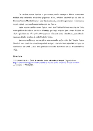Os conflitos contra alemães, o que causou grandes estragos a Rússia, acarretaram
também um sentimento de revoltas populares. Nisto, devemos observar que ao final da
Primeira Guerra Mundial teremos uma Rússia atrasada, com sérios problemas econômicos e
sociais e ainda com suas forças abaladas pela que Guerra.
Neste assunto, conheceremos figuras como Josef Stálin (dirigente máximo da União
das Repúblicas Socialistas Soviéticas (URSS).), que chega ao poder após a morte de Lênin em
1924 e governará até 1953 (1927/1953 que ficou conhecida como a Era Stálin), convertendo-
se em um ditador absoluto da então União Soviética.
Veremos também as guerras civis, desencadeadas após o fim da Primeira Guerra
Mundial, entre o exército vermelho (pró Bolchevique) e exército branco (antibolchevique) e a
constituição da URSS (União de Repúblicas Socialistas Soviéticas) em 30 de dezembro de
1922.
Referência
VIVENDO NA HISTÓRIA. Exercícios sobre a Revolução Russa. Disponível em:
http://klebersilva.blogspot.com.br/2011/08/exercicios-sobre-revolucao-russa-9-ano.html.
Acesso em: 17 Abril 2017.
 