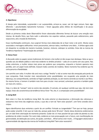 2011




2. HiperSense

O desejo pela intensidade, surpreender e ser surpreendido, arriscar-se, ousar, sair do lugar comum, fazer algo
diferente – peculiaridades tipicamente humanas – foram aguçadas pelos efeitos de massificação e da pouca
diferenciação da era global.

Desde as primeiras ondas deste Observatório foram observadas diferentes formas de buscar uma emoção mais
intensa: do desafio físico, que fazia subir a adrenalina nos esportes radicais, passando pelo exibicionismo, pelo
voyeurismo, até a invasão do fetichismo.

Essas manifestações continuam, mas surgiram formas mais elaboradas de se fazer notar e de sentir. Muitas vezes
associadas a mensagens edificantes: minar preconceitos, atenuar tabus, manifestar uma ideia... A ênfase agora está
em despertar os sentidos de maneira inusitada, ilusionar, misturar, sobrepor os sentidos. Estas são as marcas da
Tendência HiperSense “maximização dos sentidos”.

3. Venus Fever

A discussão sobre os papeis sociais tradicionais do homem e da mulher já não ocupa mais destaque. Nota-se que a
questão saiu do debate público e está mais evidente no âmbito privativo – cada um se acerta com seus pares. Nas
ondas anteriores, a mulher estava mais presa aos poderes que conquistou, enquanto o homem aparecia mais
perdido, sem um papel muito definido. Estavam todos carentes de modelos. Neste momento fica evidente que há
certa parceria e flexibilidade.

Um caminho sem volta. A mulher não será mais a antiga “Amélia” e não se sente mais tão ameaçada pela perda de
suas conquistas. Pode transitar mais naturalmente entre possibilidades: ora ocupando uma posição de mais
liderança, ora compartilhando, sentindo-se frágil e pedindo proteção, ou até mesmo servindo ao marido e aos filhos.
Da mesma forma, o homem é também mais livre para circular: mais sensível, vulnerável, parceiro e também pode
ser mais viril, rústico...

Hoje, é a ideia de “compor” está no centro das atenções. O caricato, em qualquer sentido que seja, não tem mais
espaço. Estas são características da tendência Venus Fever “He, she, it: a composição como possibilidade”.

4. Living Well

Bem estar é o foco da tendência Living Well. Na onda anterior já observávamos a diminuição das cobranças e
estávamos mais livres das exigências sociais, o que deu o tom do “bem estar possível”, com forte conexão extra-
corpus.

Agora identificamos duas vertentes a partir de um conflito: Finitude ou Longevidade? “Tem que ser hoje, porque
pode acabar amanhã. E tem que ser todo dia, porque pode durar 90 anos”. Diante dessa dicotomia evidenciamos
por um lado forte valorização do momento presente. Cuidar de si é mais possível do que cuidar do planeta ou dos
problemas de ordem mundial. Por outro lado, evidencia-se mais preocupação com o futuro, com manifestações de
generosidade, de dedicação aos outros, de ajudar, contribuir... Afinal vamos viver muito... A linguagem edulcorada e
a generosidade são algumas das marcas da Tendência Living Well “bem estar necessário”.




Athenah Desenvolvimento Humano e Organizacional                                                            Página 2
 