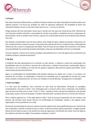 2011




5. ID Quest

Nas ondas anteriores do Observatório, a tendência ID Quest revelava uma maior valorização da memória afetiva, dos
registros pessoais e da busca por proteção nas redes de segurança tradicionais. Na atualidade ID Quest tem
importante destaque: buscar as raízes para saber quem eu sou – e eu sou um mosaico.

Amigos pessoais são mais valorizados, mesmo que o contato com eles seja mais virtual do que físico. Momento de
crise financeira também intensifica a necessidade de contatos mais sólidos e verdadeiros do que a ampla gama de
desconhecidos. Sente-se também certo remorso, culpa por ter se distanciado durante certo tempo dos laços afetivos
mais reais.

São evidentes manifestações claras de busca afetiva, como design de época, objetos do passado, colecionismo em
alta, remakes de filmes e peças de sucesso, renascimento das mascotes de marca e criação de novas, valorização das
histórias de vida, os pets e a sedução pela eternidade. Tudo em busca de uma relação mais emocional e mais afetiva
como possibilidade de constituição da própria identidade, ainda que esta identidade se forme na composição.

É preciso respeitar o mosaico de si mesmo, privilegiar cada pedacinho de si. Essas são algumas das características da
Tendência ID Quest “patchwork identitário”.

6. My Way

A tendência My Way apresentava-se em ascensão na onda anterior: a indústria a serviço da customização com
possibilidades cada vez mais fáceis e acessíveis de se diferenciar; a indústria favorecendo a customização. Agora o
foco passou a ser no indivíduo e em tudo que lhe agrada e singulariza. Não queremos apenas personalizar: somos
autores-atores prontos para performar.

Agora, as manifestações de individualidade estão também expressas na relação com o outro, na co-autoria, nos
processos de co-criation, na colaboração. O exercício da criatividade está na capacidade de transitar por vários
estilos, atitudes e comportamentos. Ser único e ser múltiplo é o tom de My Way, “protagonismo e criatividade”.

7. Know Your Rights

É a mais atual das tendências. Vem crescendo em cada onda do Observatório. Alicerçada no paradigma
contemporâneo “consumir é existir”, com ramificações para o consumo crítico, ético e sofisticado, esta tendência
agora dá sinais de fusão entre os eixos “crítico” e “ético”: repudia-se tanto o excesso do capitalismo e das grandes
corporações, quanto a forma de produção. E também não basta aderir a produtos éticos se o consumo for excessivo.

Ética e estética aglutinam-se: “é feio jogar papel no chão”. Festa do consumo responsável, dia sem compras, loja
gratuita, são exemplos claros dessas misturas. As manifestações de insatisfação, repúdio e até vingança contra
organizações e marcas proliferam-se na rede.

Na vertente da sofisticação do consumo, notamos sinais do surgimento de novos significados para luxo: momento de
mais moderação e controle e atenção ao que se mostra. A ideia de excessos pode comprometer a imagem pessoal.
Marcas de luxo voltam-se para o core business em busca de segurança e manutenção das vendas. Estas são algumas
das evidências de Know Your Rights “Consumidores complexos e críticos”.



Athenah Desenvolvimento Humano e Organizacional                                                             Página 3
 