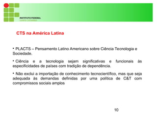 10
CTS na América Latina

PLACTS – Pensamento Latino Americano sobre Ciência Tecnologia e
Sociedade.

Ciência e a tecnologia sejam significativas e funcionais às
especificidades de países com tradição de dependência.

Não exclui a importação de conhecimento tecnocientífico, mas que seja
adequada às demandas definidas por uma política de C&T com
compromissos sociais amplos
 