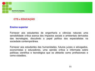 11
CTS e EDUCAÇÃO
Ensino superior
Fornecer aos estudantes de engenharia e ciências naturais uma
sensibilidade crítica acerca dos impactos sociais e ambientais derivados
das tecnologias, discutindo o papel político dos especialistas na
sociedade contemporânea.
Fornecer aos estudantes das humanidades, futuros juízes e advogados,
economistas e educadores, uma opinião crítica e informada sobre
políticas científica e tecnológica que os afetarão como profissionais e
como cidadãos.
 