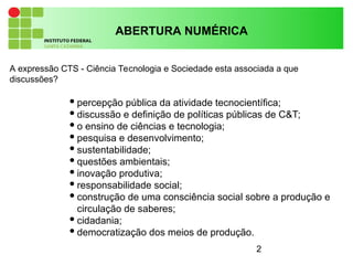 2
A expressão CTS - Ciência Tecnologia e Sociedade esta associada a que
discussões?
ABERTURA NUMÉRICA
percepção pública da atividade tecnocientífica;
discussão e definição de políticas públicas de C&T;
o ensino de ciências e tecnologia;
pesquisa e desenvolvimento;
sustentabilidade;
questões ambientais;
inovação produtiva;
responsabilidade social;
construção de uma consciência social sobre a produção e
circulação de saberes;
cidadania;
democratização dos meios de produção.
 