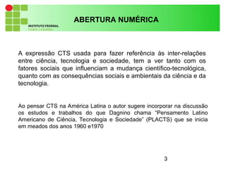 3
A expressão CTS usada para fazer referência às inter-relações
entre ciência, tecnologia e sociedade, tem a ver tanto com os
fatores sociais que influenciam a mudança científico-tecnológica,
quanto com as consequências sociais e ambientais da ciência e da
tecnologia.
ABERTURA NUMÉRICA
Ao pensar CTS na América Latina o autor sugere incorporar na discussão
os estudos e trabalhos do que Dagnino chama “Pensamento Latino
Americano de Ciência, Tecnologia e Sociedade” (PLACTS) que se inicia
em meados dos anos 1960 e1970
 