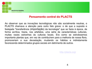 4
Ao observar que as inovações tecnológicas não são socialmente neutras, o
PLACTS chamava a atenção para outro fato grave: o de que a suposta e
festejada "transferência (importação) da tecnologia" que se fazia à época, de
forma acrítica, trazia, nos artefatos, uma série de características culturais,
muitas vezes estranhas às culturas locais. Era como se estivéssemos
importanto plantas que, em vez de contribuírem para a melhoria de nossa flora,
promoveriam a sua devastação, mudando os hábitos e indiretamente
favorecendo determinados grupos sociais em detrimento de outros.
Pensamento central do PLACTS
http://placts.org/
 