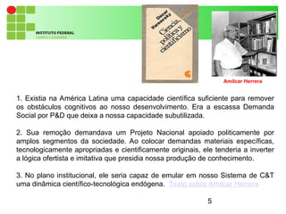 5
1. Existia na América Latina uma capacidade científica suficiente para remover
os obstáculos cognitivos ao nosso desenvolvimento. Era a escassa Demanda
Social por P&D que deixa a nossa capacidade subutilizada.
2. Sua remoção demandava um Projeto Nacional apoiado politicamente por
amplos segmentos da sociedade. Ao colocar demandas materiais específicas,
tecnologicamente apropriadas e cientificamente originais, ele tenderia a inverter
a lógica ofertista e imitativa que presidia nossa produção de conhecimento.
3. No plano institucional, ele seria capaz de emular em nosso Sistema de C&T
uma dinâmica científico-tecnológica endógena. Texto sobre Amilcar Herrera
Amílcar Herrera
 