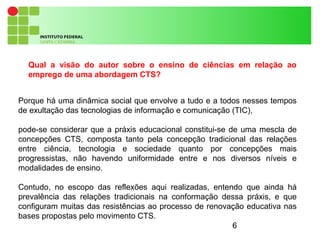 6
Porque há uma dinâmica social que envolve a tudo e a todos nesses tempos
de exultação das tecnologias de informação e comunicação (TIC),
pode-se considerar que a práxis educacional constitui-se de uma mescla de
concepções CTS, composta tanto pela concepção tradicional das relações
entre ciência, tecnologia e sociedade quanto por concepções mais
progressistas, não havendo uniformidade entre e nos diversos níveis e
modalidades de ensino.
Contudo, no escopo das reflexões aqui realizadas, entendo que ainda há
prevalência das relações tradicionais na conformação dessa práxis, e que
configuram muitas das resistências ao processo de renovação educativa nas
bases propostas pelo movimento CTS.
Qual a visão do autor sobre o ensino de ciências em relação ao
emprego de uma abordagem CTS?
 