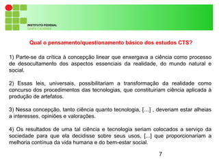 7
Qual o pensamento/questionamento básico dos estudos CTS?
1) Parte-se da crítica à concepção linear que enxergava a ciência como processo
de desocultamento dos aspectos essenciais da realidade, do mundo natural e
social.
2) Essas leis, universais, possibilitariam a transformação da realidade como
concurso dos procedimentos das tecnologias, que constituiriam ciência aplicada à
produção de artefatos.
3) Nessa concepção, tanto ciência quanto tecnologia, […] , deveriam estar alheias
a interesses, opiniões e valorações.
4) Os resultados de uma tal ciência e tecnologia seriam colocados a serviço da
sociedade para que ela decidisse sobre seus usos, [...] que proporcionariam a
melhoria contínua da vida humana e do bem-estar social.
 
