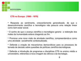 8
CTS na Europa (1960 - 1970)

Resposta ao sentimento, crescentemente generalizado, de que o
desenvolvimento científico e tecnológico não possuía uma relação linear
como bem-estar social.

O sonho de que o avanço científico e tecnológico geraria a redenção dos
males da humanidade estava chegando ao fim.

Promove uma nova visão da atividade científica, compreendendo-a como
uma atividade socialmente contextualizada.

Defende a criação de mecanismos democráticos para os processos de
tomada de decisão sobre questões de políticas científico-tecnológicas.

Defende a introdução de programas e disciplinas CTS no ensino médio e
universitário, referentes à nova imagem da ciência e da tecnologia.
 