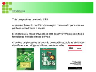9
Três perspectivas do estudo CTS:
a) desenvolvimento científico-tecnológico conformado por aspectos
políticos, econômicos e sociais
b) impactos ou riscos provocados pelo desenvolvimento científico e
tecnológico no nosso modo de vida.
c) defesa de processos de decisão democráticos, pois as atividades
científicas e tecnológicas influencia nossas vidas.
 