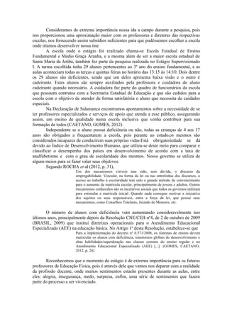 Consideramos de extrema importância nossa ida a campo durante a pesquisa, pois
nos proporcionou uma aproximação maior com os professores e diretores das respectivas
escolas, nos fornecendo assim subsídios suficientes para que pudéssemos escolher a escola
onde iríamos desenvolver nossa inte
        A escola onde o estágio foi realizado chama-se Escola Estadual de Ensino
Fundamental e Médio Graça Aranha, e a mesma além de ser a maior escola estadual de
Santa Maria de Jetibá, também fez parte da pesquisa realizada no Estágio Supervisionado
I. A turma escolhida tinha 29 alunos pertencentes ao 3º ano do ensino fundamental, e as
aulas aconteciam todas as terças e quintas feiras no horário das 13:15 às 14:10. Dois dentre
os 29 alunos são deficientes, sendo que um deles apresenta baixa visão e o outro é
cadeirante. Estes alunos são sempre auxiliados pela professora e cuidadora do aluno
cadeirante quando necessário. A cuidadora faz parte do quadro de funcionários da escola
que possuem contratos com a Secretaria Estadual de Educação e que são cedidos para a
escola com o objetivo de atender de forma satisfatória o aluno que necessita de cuidados
especiais.
        Na Declaração de Salamanca encontramos apontamentos sobre a necessidade de se
ter professores especializados e serviços de apoio que atenda a esse público, assegurando
assim, um ensino de qualidade numa escola inclusiva que venha contribuir para sua
formação de todos (CAETANO, GOMES, 2012).
        Independente se o aluno possui deficiência ou não, todas as crianças de 4 aos 17
anos são obrigados a frequentarem a escola, pois perante ao estado,os mesmos são
considerados incapazes de conduzirem suas próprias vidas Está obrigatoriedade se dá
devido ao Índice de Desenvolvimento Humano, que utiliza-se deste meio para comparar e
classificar o desempenho dos países em desenvolvimento de acordo com a taxa de
analfabetismo e com o grau de escolaridade dos mesmos. Nosso governo se utiliza de
alguns meios para se fazer valer seus objetivos.
        Segundo ROCHA et al (2012, p. 31),
                       Um dos mecanismos visíveis tem sido, sem dúvida, o discurso da
                       empregabilidade. Vincular, na forma da lei ou nas entrelinhas dos discursos, o
                       acesso ao trabalho à escolaridade tem sido o grande método de convencimento
                       para o aumento da matrícula escolar, principalmente de jovens e adultos. Outros
                       mecanismos conhecidos são os incentivos sociais que todos os governos utilizam
                       para estimular a matrícula inicial. Quando nada consegue motivar a iniciativa
                       dos sujeitos ou seus responsáveis, entra a força da lei, que possui seus
                       mecanismos, como Conselhos Tutelares, Juizado de Menores, etc.

       O número de alunos com deficiência vem aumentando consideravelmente nos
últimos anos, principalmente depois da Resolução CNE/CEB nº4, de 2 de outubro de 2009
(BRASIL, 2009) que institui diretrizes operacionais para o Atendimento Educacional
Especializado (AEE) na educação básica. No Artigo 1º desta Resolução, estabelece-se que
                       Para a implementação do decreto nº 6.571/2008, os sistemas de ensino devem
                       matricular os alunos com deficiência, transtornos globais do desenvolvimento e
                       altas habilidades/superdotação nas classes comuns do ensino regular e no
                       Atendimento Educacional Especializado (AEE) [...]. (GOMES, CAETANO,
                       2012, p. 24).

        Reconhecemos que o momento do estágio é de extrema importância para os futuros
professores de Educação Física, pois é através dele que vamos nos deparar com a realidade
da profissão docente, onde muitos sentimentos estarão presentes durante as aulas, entre
eles: alegria, insegurança, medo, surpresa, enfim, uma série de sentimentos que fazem
parte do processo a ser vivenciado.
 