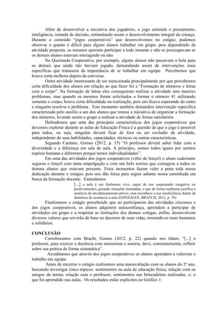 Além de desenvolver a iniciativa dos jogadores, o jogo estimula o pensamento,
inteligência, tomada de decisão, estimulando assim o desenvolvimento integral da criança.
Durante o conteúdo “jogos cooperativos” que desenvolvemos no estágio, pudemos
observar o quanto é difícil para alguns alunos trabalhar em grupo, pois dependendo da
atividade proposta, os mesmos queriam participar a todo instante e não se preocupavam se
os demais alunos estavam interagindo ou não.
        Na Queimada Cooperativa, por exemplo, alguns alunos não passavam a bola para
os demais que ainda não haviam jogado, demandando assim de intervenções mais
específicas que tratassem da importância de se trabalhar em equipe. Percebemos que
houve certa melhora depois da conversa.
        Outra atividade interessante de ser mencionada principalmente por que percebemos
certa dificuldade dos alunos em relação ao que fazer foi a “Formação de números e letras
com o corpo”. Na formação de letras eles conseguiram realizar a atividade sem maiores
problemas, mas quando os mesmos foram solicitados a formar o número 41 utilizando
somente o corpo, houve certa dificuldade na realização, pois um ficava esperando do outro
e ninguém resolvia o problema. Este momento também demandou intervenção específica
caracterizada pelo auxílio a um dos alunos que tomou a iniciativa de organizar a formação
dos números, levando assim o grupo a realizar a atividade de forma satisfatória.
        Defendemos que uma das principais características dos jogos cooperativos que
devemos explorar durante as aulas de Educação Física é a questão de que o jogo é possível
para todos, ou seja, ninguém deverá ficar de fora ou ser excluído da atividade,
independente de suas habilidades, capacidades, técnicas ou outras características.
        Segundo Caetano, Gomes (2012, p. 15) “O professor deverá saber lidar com a
diversidade e a diferença em sala de aula. A princípio, somos todos iguais por sermos
espécie humana e diferentes porque temos individualidades”.
        Em uma das atividades dos jogos cooperativos (vôlei de lençol) o aluno cadeirante
segurou o lençol com tanta empolgação e com um belo sorriso que contagiou a todos os
demais alunos que estavam presente. Estes momentos fazem valer a pena toda nossa
dedicação durante o estágio, pois nos dão força para seguir adiante nossa caminhada em
busca da formação docente. Entendemos
                        [...] a aula é um fenômeno vivo, capaz de nos surpreender (negativa ou
                        positivamente), gerando situações inusitadas, o que de forma nenhuma justifica a
                        ausência de um planejamento prévio, mas reconhece a sua insuficiência diante da
                        dinâmica do acontecer a aula (GONZÁLES, BRATCH, 2012, p. 76).
        Finalizamos o estágio percebendo que ao participarem das atividades circenses e
dos jogos cooperativos, os alunos adquirem autoconfiança, aprendem a participar de
atividades em grupo e a respeitar as limitações dos demais colegas, enfim, desenvolvem
diversos valores que servirão de base no decorrer de suas vidas, tornando-os mais humanos
e solidários.

CONCLUSÃO
        Corroboramos com Bracht, Gomes (2012, p. 22) quando nos falam: “[...] o
professor, para exercer a docência com autonomia e autoria, deve, constantemente, refletir
sobre sua prática de forma sistemática”.
         Acreditamos que através dos jogos cooperativos os alunos aprendem a valorizar o
trabalho em equipe.
        Antes de encerrar o estágio realizamos uma autoavaliação com os alunos do 3º ano,
buscando investigar cinco tópicos: sentimentos na aula de educação física; relação com os
amigos da turma; relação com o professor, sentimentos nas brincadeiras realizadas, e; o
que foi aprendido nas aulas. Os resultados estão explícitos no Gráfico 1:
 
