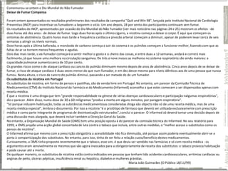 Comemorou-se ontem o Dia Mundial do Não Fumador
Deixar de Fumar Compensa

Foram ontem apresentados os resultados preliminares dos resultados da campanha "Quit and Win 98", lançada pelo Instituto Nacional de Cardiologia
Preventiva (INCP) para incentivar os fumadores a largarem o vício. Um ano depois, 28 por cento dos participantes continuam sem fumar.
Os resultados do INCP, apresentados por ocasião do Dia Mundial do Não Fumador (ver mais noticiário nas páginas 24 e 25) mostram os efeitos - de
duas horas até dez anos - de deixar de fumar. Logo duas horas após o último cigarro, a nicotina começa a deixar o corpo. É aqui que começam os
sintomas de abstinência. Quatro horas mais tarde e frequência cardíaca e pressão arterial começam a diminuir, apesar de poderem levar cerca de seis
semanas a atingir os níveis normais.
Doze horas após a última baforada, o monóxido de carbono começa a sair do sistema e os pulmões começam a funcionar melhor, fazendo com que as
faltas de ar se tornem menos frequentes e agudas.
Dois dias mais tarde, o ex-fumador começará a sentir melhor o gosto e o cheiro das coisas, e entre duas a 12 semanas, andará e correrá mais
facilmente, já que houve uma melhora na circulação sanguínea. De três a nove meses as melhoras no sistema respiratório são ainda maiores: a
capacidade pulmonar aumenta cerca de 10 por cento.
Os grandes riscos como o de ataque cardíaco ou cancro do pulmão diminuem mesmo depois de anos de abstinência. Cinco anos depois de se deixar de
fumar, o risco de ataque cardíaco é duas vezes menor do que num fumador, e em dez desce mesmo para níveis idênticos aos de uma pessoa que nunca
fumou. Nesta altura, o risco de cancro do pulmão diminui, passando a ser metade do de um fumador.
Os substitutos da nicotina em Portugal
Os substitutos de nicotina, em forma de pensos e pastilhas, são de venda livre em Portugal. No entanto, um parecer da Comissão Técnica de
Medicamentos (CTM) do Instituto Nacional da Farmácia e do Medicamento (Infarmed) aconselha a que estes comecem a ser dispensados apenas com
receita médica.
É que a nicotina é uma droga que tem "grande responsabilidade na génese de sérias doenças cardiovasculares e participação nalgumas respiratórias",
diz o parecer. Além disso, numa dose de 30 a 60 miligramas "produz a morte em alguns minutos, por paragem respiratória".
"Só porque induzem habituação, todas as substâncias medicamentosas consideradas droga são objecto não só de uma receita médica, mas de uma
receita médica especial", lembra o documento. Por isso a nicotina "é o protótipo de fármaco que deverá ser utilizada exclusivamente com prescrição
médica e como parte integrante de programas de desintoxicação estruturados", conclui o parecer. O Infarmed só deverá tomar uma decisão depois de
uma discussão mais alargada, que deverá incluir também a Direcção-Geral da Saúde.
No entanto, a Organização Mundial de Saúde (OMS) tem uma posição oposta à do parecer da comissão técnica do Infarmed. No seu relatório para
1999, a OMS propõe uma acção global concertada de luta contra o tabaco que incluía, entre outras medidas, o "melhor acesso a substitutos como os
pensos de nicotina".
O Infarmed afirma que mesmo com a prescrição obrigatória a acessibilidade não fica diminuída, até porque assim poderia eventualmente abrir-se a
porta à comparticipação dos substitutos. No entanto, para isso, tinha de ser feita a relação custo/benefício destes medicamentos.
Curiosamente, a OMS tinha proposto recentemente que o tabaco, esse sim, é que devia ser vendido nas farmácias e só com receita médica - os
argumentos eram sensivelmente os mesmos que são agora invocados para a obrigatoriamente de receita dos substitutos: o tabaco provoca habituação
e pode causar até a morte.
De qualquer maneira, os substitutos de nicotina estão contra indicados em pessoas que tenham tido acidentes cardiovasculares, arritmias cardíacas ou
anginas de peito, úlceras pépticas, insuficiência renal ou hepática, diabetes e mulheres grávidas.
                                                                                         Maria João Guimarães (O Público 18/11/99)
 