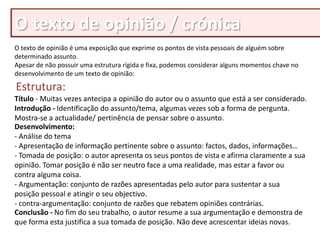 O texto de opinião / crónica
O texto de opinião é uma exposição que exprime os pontos de vista pessoais de alguém sobre
determinado assunto.
Apesar de não possuir uma estrutura rígida e fixa, podemos considerar alguns momentos chave no
desenvolvimento de um texto de opinião:

Estrutura:
Título - Muitas vezes antecipa a opinião do autor ou o assunto que está a ser considerado.
Introdução - Identificação do assunto/tema, algumas vezes sob a forma de pergunta.
Mostra-se a actualidade/ pertinência de pensar sobre o assunto.
Desenvolvimento:
- Análise do tema
- Apresentação de informação pertinente sobre o assunto: factos, dados, informações…
- Tomada de posição: o autor apresenta os seus pontos de vista e afirma claramente a sua
opinião. Tomar posição é não ser neutro face a uma realidade, mas estar a favor ou
contra alguma coisa.
- Argumentação: conjunto de razões apresentadas pelo autor para sustentar a sua
posição pessoal e atingir o seu objectivo.
- contra-argumentação: conjunto de razões que rebatem opiniões contrárias.
Conclusão - No fim do seu trabalho, o autor resume a sua argumentação e demonstra de
que forma esta justifica a sua tomada de posição. Não deve acrescentar ideias novas.
 