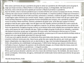 Mais vasta e perniciosa do que a pandemia de gripe A, talvez só a pandemia de informações acerca da gripe A.
Julgo que Esopo escreveu a fábula Pedro e o Lobo apenas porque, na Antiguidade, não havia jornais. Se
houvesse, estou certo de que teria optado por escrever a fábula O jornalista e a pandemia.
Que me lembre, esta é a terceira pandemia que o mundo enfrenta com sucesso no espaço de 10 anos. Primeiro,
a doença das vacas loucas ia dizimar dois terços da humanidade, e a imprensa publicou artigos que ensinavam a
distinguir um bife infectado de um bife escorreito, entrevistas a cientistas, criadores de gado e homens do talho,
e reportagens sobre ministros que comiam miolos. Depois, a gripe das aves ia matar mais do que a peste negra.
Vários pombos faleceram e algumas gaivotas ficaram estropiadas para sempre, mas a pandemia acabou por
nunca se verificar. Neste momento, vivemos a pandemia da gripe suína. Já foi dito que a gripe A é menos
perigosa e letal do que a gripe vulgar, mas até agora isso não impediu nenhum jornalista de ir para a porta do
hospital contar toda a gente que entra nas urgências a espirrar. Se, de facto, estamos perante uma versão mais
fraca mas igualmente contagiosa da gripe normal, os jornalistas terão muito trabalho para acompanhar todos os
casos, como parece ter sido a intenção até aqui. Todos os estágios da gripe A terão de ser relatados, e portanto
não bastará comunicar ao país que se registaram 20 novos casos. Será necessário informar que os 73 casos
registados no distrito de Setúbal já estão a canja de galinha, ao passo que os 92 casos do distrito de Beja ainda se
assoam com uma regularidade apreciável (12 vezes por hora).
É certo que será urgente descobrir um tratamento eficaz para todas estas doenças, mas não é menos urgente
encontrar melhores nomes para elas. Vacas loucas, gripe das aves e gripe dos porcos, por muito que sejam
depois rebaptizadas mais dignamente com as aborrecidas (e, logo, mais honradas) designações BSE, H5N1 e
H1N1, têm problemas de credibilidade inultrapassáveis. É difícil temer doenças que atacam a bicharada com
resfriados e loucura. Qualquer dia aparece o pé de atleta dos texugos, ou o herpes labial da mosca, esses sim
verdadeiramente mortíferos e pandémicos - e ninguém acredita.
Acaba por ser inquietante registar que os animais andam, pelos vistos, a conspirar para gerar pandemias. Nos
filmes, quem procura devastar o planeta com vírus novos são cientistas loucos. Na realidade, são vacas loucas. E
porcos constipados. Felizmente, até agora, a bicharada tem evidenciado menos talento para dizimar do que para
vender jornais.

Ricardo Araújo Pereira, Visão
 