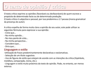 O texto de opinião / crítica
O texto crítico exprime as opiniões (favoráveis ou desfavoráveis) de quem escreve a
propósito de determinado facto ou de determinada produção.
O texto crítico é subjectivo e pessoal, por isso predomina a 1.ª pessoa (marca gramatical
da presença do autor).

A crítica espelha de forma muito clara a opinião do seu autor, este pode utilizar as
seguintes fórmulas para expressar a sua opinião:
- Creio que...
- Na minha opinião...
- No meu ponto de vista...
- Na minha perspectiva...
- Considero que...
- Diria que...
Linguagem e estilo
-Utilização de frases predominantemente declarativas e exclamativas.
- Selecção de um título sugestivo.
- Uso de figuras de estilo que estejam de acordo com as intenções da crítica (hipérbole,
metáfora, comparação, ironia, etc.).
- Linguagem e estilo muito próximos do texto de opinião. Pode, no entanto, ser menos
extenso.
 