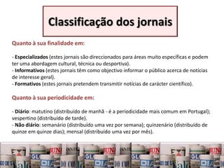 Classificação dos jornais
Quanto à sua finalidade em:

- Especializados (estes jornais são direccionados para áreas muito específicas e podem
ter uma abordagem cultural, técnica ou desportiva).
- Informativos (estes jornais têm como objectivo informar o público acerca de notícias
de interesse geral).
- Formativos (estes jornais pretendem transmitir notícias de carácter científico).

Quanto à sua periodicidade em:

- Diário: matutino (distribuído de manhã - é a periodicidade mais comum em Portugal);
vespertino (distribuído de tarde).
- Não diário: semanário (distribuído uma vez por semana); quinzenário (distribuído de
quinze em quinze dias); mensal (distribuído uma vez por mês).


al
 