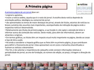 A Primeira página
A primeira página de um jornal deve ser:
• original e apelativa.
• insere a notícia vedeta, aquela que é o rosto do jornal. A escolha desta notícia depende da
orientação política, ideológica ou comercial do jornal.
• são apresentados os temas de maior destaque do jornal, através de títulos, excertos de notícias ou
breves sumários dos assuntos mais importantes, acompanhados da indicação da página onde a
respectiva notícia é desenvolvida.
• Relativamente aos títulos da primeira página, a sua função é a de captar a atenção do leitor e
informar acerca do conteúdo das notícias. Deste modo, para além de informativos, devem ser
atraentes e originais.
• Em termos gráficos, os títulos têm um impacto visual muito importante na página, devido ao corpo
e tipo de letra usado.
• Há ainda a considerar o impacto gráfico que as fotos têm na primeira página, já que contribuem
para definir a fisionomia do jornal. Estas apresentam-se em cores e tamanhos diversificados e
ilustram as notícias a desenvolver.
• Por fim, é de salientar a importância do cabeçalho onde constam informações relativas à
periodicidade do jornal, ao ano de fundação, ao número de edição, ao preço, à tiragem e direcção do
jornal.
 