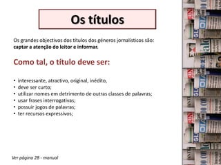 Os títulos
Os grandes objectivos dos títulos dos géneros jornalísticos são:
captar a atenção do leitor e informar.

Como tal, o título deve ser:

•   interessante, atractivo, original, inédito,
•   deve ser curto;
•   utilizar nomes em detrimento de outras classes de palavras;
•   usar frases interrogativas;
•   possuir jogos de palavras;
•   ter recursos expressivos;




Ver página 28 - manual
 