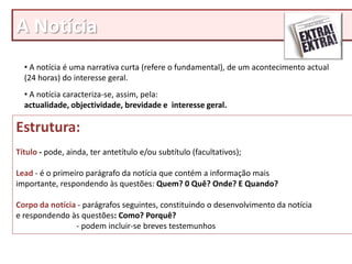 A Notícia
  • A notícia é uma narrativa curta (refere o fundamental), de um acontecimento actual
  (24 horas) do interesse geral.
  • A notícia caracteriza-se, assim, pela:
  actualidade, objectividade, brevidade e interesse geral.

Estrutura:
Título - pode, ainda, ter antetítulo e/ou subtítulo (facultativos);

Lead - é o primeiro parágrafo da notícia que contém a informação mais
importante, respondendo às questões: Quem? 0 Quê? Onde? E Quando?

Corpo da notícia - parágrafos seguintes, constituindo o desenvolvimento da notícia
e respondendo às questões: Como? Porquê?
                - podem incluir-se breves testemunhos
 