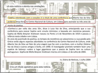 Lê esta notícia e atenta nas anotações.



«Sophia relembrada com o coração» é o título de uma conferência que Alberto Vaz da Silva
   nnn




proferirá terça-feira no Centro Nacional de Cultura, em Lisboa, para assinalar os três anos da
morte da poetisa.
«Conheci-a por volta dos anos 50», disse à Lusa Vaz da Silva, antecipando que a sua
conferência para evocar Sophia será «muito intimista» e baseada em memórias pessoais.
Sophia de Mello Breyner Andresen nasceu no Porto a 6 de Novembro de 1919 e passou a
infância nesta cidade e em Lisboa.
Os anos da juventude da poetisa, os tempos da resistência ao salazarismo e a sua paixão pela
Grécia serão alguns aspectos abordados na conferência do Centro Nacional de Cultura, onde
Alberto Vaz da Silva vai falar de uma viagem que fez com a escritora, com a mulher (Helena
Vaz da Silva) e outros amigos à Sicília, em 1990. O investigador promete também fazer uma
espécie de balanço «sobre o lugar gigantesco que a poesia de Sophia tem na cultura
portuguesa». Sophia de Mello Breyner Andresen morreu em Lisboa a 2 de Julho de 2004.


                                                           in, Diário de Notícias, 1 Julho 2004


   Cria um título apelativo para esta notícia.
 