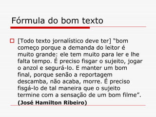 Fórmula do bom texto
 [Todo texto jornalístico deve ter] “bom
começo porque a demanda do leitor é
muito grande: ele tem muito para ler e lhe
falta tempo. É preciso fisgar o sujeito, jogar
o anzol e segurá-lo. E manter um bom
final, porque senão a reportagem
descamba, não acaba, morre. É preciso
fisgá-lo de tal maneira que o sujeito
termine com a sensação de um bom filme”.
(José Hamilton Ribeiro)
 