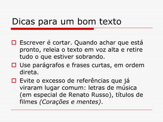 Dicas para um bom texto
 Escrever é cortar. Quando achar que está
pronto, releia o texto em voz alta e retire
tudo o que estiver sobrando.
 Use parágrafos e frases curtas, em ordem
direta.
 Evite o excesso de referências que já
viraram lugar comum: letras de música
(em especial de Renato Russo), títulos de
filmes (Corações e mentes).
 