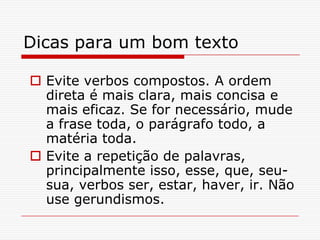 Dicas para um bom texto
 Evite verbos compostos. A ordem
direta é mais clara, mais concisa e
mais eficaz. Se for necessário, mude
a frase toda, o parágrafo todo, a
matéria toda.
 Evite a repetição de palavras,
principalmente isso, esse, que, seu-
sua, verbos ser, estar, haver, ir. Não
use gerundismos.
 