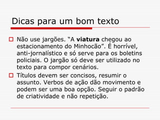 Dicas para um bom texto
 Não use jargões. “A viatura chegou ao
estacionamento do Minhocão”. É horrível,
anti-jornalístico e só serve para os boletins
policiais. O jargão só deve ser utilizado no
texto para compor cenários.
 Títulos devem ser concisos, resumir o
assunto. Verbos de ação dão movimento e
podem ser uma boa opção. Seguir o padrão
de criatividade e não repetição.
 