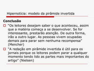 Hipernotícia: modelo da pirâmide invertida
Conclusão
 “Os leitores desejam saber o que aconteceu, assim
que a matéria começa a se desenvolver. Se for
interessante, prestarão atenção. De outra forma,
irão a outro lugar. As pessoas vivem ocupadas
demais para parar sem nenhuma recompensa”
(Mencher)
 “A redação em pirâmide invertida é útil para os
jornais porque os leitores podem parar a qualquer
momento tendo lido as partes mais importantes do
artigo” (Nielsen)
 