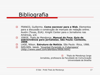 O lide - Profa Thaïs de Mendonça 17
Bibliografia
 FRANCO, Guillermo. Como escrever para a Web. Elementos
para a discussão e construção de manuais de redação online.
Austin (Texas, EUA): Knight Center para o Jornalismo nas
Américas, s/d.
 JORGE, Thaïs de Mendonça. Manual do Foca. Guia de
sobrevivência para jornalistas. São Paulo: Contexto,
2008.
 LAGE, Nilson. Estrutura da Notícia. São Paulo: Ática, 1986.
 NIELSEN, Jakob. „Inverted Pyramids in Cyberspace‟
(http://www.useit.com/alertbox/9606.html)
 Thaïs de Mendonça Jorge
Jornalista, professora da Faculdade de Comunicação
Universidade de Brasília
 