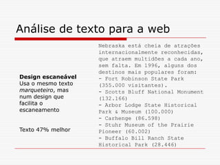 Nebraska está cheia de atrações
internacionalmente reconhecidas,
que atraem multidões a cada ano,
sem falta. Em 1996, alguns dos
destinos mais populares foram:
- Fort Robinson State Park
(355.000 visitantes).
- Scotts Bluff National Monument
(132.166)
- Arbor Lodge State Historical
Park & Museum (100.000)
- Carhenge (86.598)
- Stuhr Museum of the Prairie
Pioneer (60.002)
- Buffalo Bill Ranch State
Historical Park (28.446)
Análise de texto para a web
Design escaneável
Usa o mesmo texto
marqueteiro, mas
num design que
facilita o
escaneamento
Texto 47% melhor
 