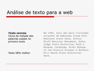 Em 1996, seis das mais visitadas
atrações em Nebraska foram Fort
Robinson State Park, Scotts
Bluff National Monument, Arbor
Lodge State Historical Park &
Museum, Carhenge, Stuhr Museum
of the Prairie Pioneer e Buffalo
Bill Ranch State Historical
Park.
Análise de texto para a web
Texto conciso
Cerca da metade das
palavras usadas no
primeiro texto
Texto 58% melhor
 