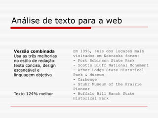 Em 1996, seis dos lugares mais
visitados em Nebraska foram:
- Fort Robinson State Park
- Scotts Bluff National Monument
- Arbor Lodge State Historical
Park & Museum
- Carhenge
- Stuhr Museum of the Prairie
Pioneer
- Buffalo Bill Ranch State
Historical Park
Análise de texto para a web
Versão combinada
Usa as três melhorias
no estilo de redação:
texto conciso, design
escaneável e
linguagem objetiva
Texto 124% melhor
 