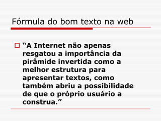 Fórmula do bom texto na web
 “A Internet não apenas
resgatou a importância da
pirâmide invertida como a
melhor estrutura para
apresentar textos, como
também abriu a possibilidade
de que o próprio usuário a
construa.”
 