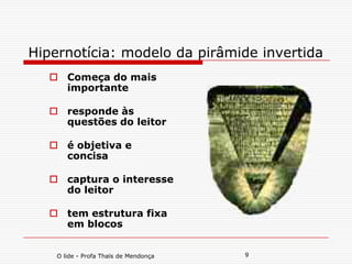 O lide - Profa Thaïs de Mendonça 9
Hipernotícia: modelo da pirâmide invertida
 Começa do mais
importante
 responde às
questões do leitor
 é objetiva e
concisa
 captura o interesse
do leitor
 tem estrutura fixa
em blocos
 