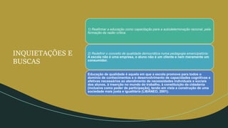 INQUIETAÇÕES E
BUSCAS
1) Reafirmar a educação como capacitação para a autodeterminação racional, pela
formação da razão crítica.
2) Redefinir o conceito de qualidade democrática numa pedagogia emancipatória:
A escola não é uma empresa, o aluno não é um cliente e nem meramente um
consumidor.
Educação de qualidade é aquela em que a escola promove para todos o
domínio de conhecimentos e o desenvolvimento de capacidades cognitivas e
afetivas necessários ao atendimento de necessidades individuais e sociais
dos alunos, à inserção no mundo do trabalho, à constituição da cidadania
(inclusive como poder de participação), tendo em vista a construção de uma
sociedade mais justa e igualitária (LIBÂNEO, 2001).
 