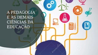 A PEDAGOGIA
E AS DEMAIS
CIÊNCIAS DA
EDUCAÇÃO
 