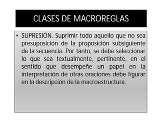 CLASES DE MACROREGLAS
• SUPRESIÓN. Suprimir todo aquello que no sea
  presuposición de la proposición subsiguiente
  de la secuencia. Por tanto, se debe seleccionar
  lo que sea textualmente, pertinente, en el
  sentido que desempeñe un papel en la
  interpretación de otras oraciones debe figurar
  en la descripción de la macroestructura.
 