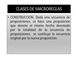 CLASES DE MACROREGLAS
• CONSTRUCCIÓN. Dada una secuencia de
  proposiciones, se hace una proposición
  que denote el mismo hecho denotado
  por la totalidad de la secuencia de
  proposiciones se sustituye la secuencia
  original por la nueva proposición.
 