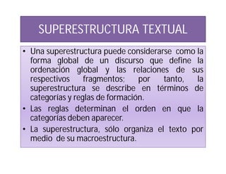 SUPERESTRUCTURA TEXTUAL
• Una superestructura puede considerarse como la
  forma global de un discurso que define la
  ordenación global y las relaciones de sus
  respectivos     fragmentos;    por  tanto,  la
  superestructura se describe en términos de
  categorías y reglas de formación.
• Las reglas determinan el orden en que la
  categorías deben aparecer.
• La superestructura, sólo organiza el texto por
  medio de su macroestructura.
 