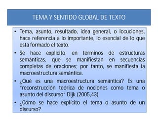 TEMA Y SENTIDO GLOBAL DE TEXTO

• Tema, asunto, resultado, idea general, o locuciones,
  hace referencia a lo importante, lo esencial de lo que
  está formado el texto.
• Se hace explícito, en términos de estructuras
  semánticas, que se manifiestan en secuencias
  completas de oraciones; por tanto, se manifiesta la
  macroestructura semántica.
• ¿Qué es una macroestructura semántica? Es una
  “reconstrucción teórica de nociones como tema o
  asunto del discurso” Dijk (2005,43)
• ¿Cómo se hace explícito el tema o asunto de un
  discurso?
 