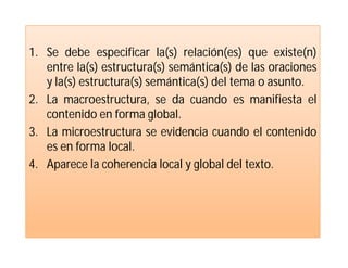 1. Se debe especificar la(s) relación(es) que existe(n)
   entre la(s) estructura(s) semántica(s) de las oraciones
   y la(s) estructura(s) semántica(s) del tema o asunto.
2. La macroestructura, se da cuando es manifiesta el
   contenido en forma global.
3. La microestructura se evidencia cuando el contenido
   es en forma local.
4. Aparece la coherencia local y global del texto.
 