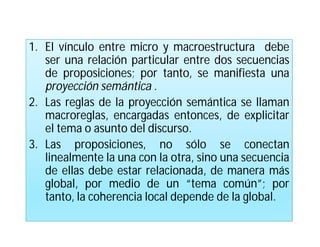1. El vínculo entre micro y macroestructura debe
   ser una relación particular entre dos secuencias
   de proposiciones; por tanto, se manifiesta una
   proyección semántica .
2. Las reglas de la proyección semántica se llaman
   macroreglas, encargadas entonces, de explicitar
   el tema o asunto del discurso.
3. Las proposiciones, no sólo se conectan
   linealmente la una con la otra, sino una secuencia
   de ellas debe estar relacionada, de manera más
   global, por medio de un “tema común”; por
   tanto, la coherencia local depende de la global.
 