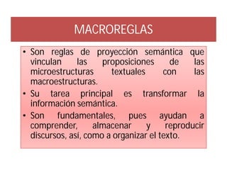 MACROREGLAS
• Son reglas de proyección semántica que
  vinculan     las    proposiciones      de    las
  microestructuras      textuales      con     las
  macroestructuras.
• Su tarea principal es transformar la
  información semántica.
• Son fundamentales, pues ayudan a
  comprender,       almacenar     y     reproducir
  discursos, así, como a organizar el texto.
 
